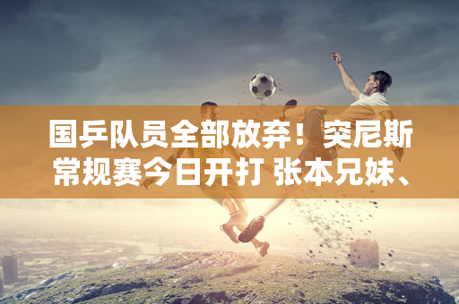 国乒队员全部放弃！突尼斯常规赛今日开打 张本兄妹、早田希娜参战