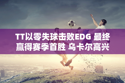 TT以零失球击败EDG 最终赢得赛季首胜 乌卡尔高兴地从椅子上跳起来！