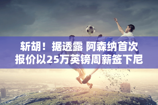 斩胡！据透露 阿森纳首次报价以25万英镑周薪签下尼科威廉姆斯 但巴塞罗那放弃了