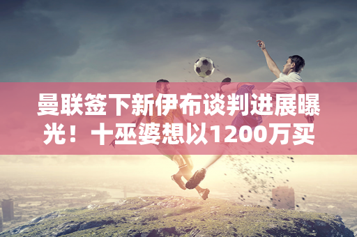 曼联签下新伊布谈判进展曝光！十巫婆想以1200万买迪巴拉 还接近莫拉塔