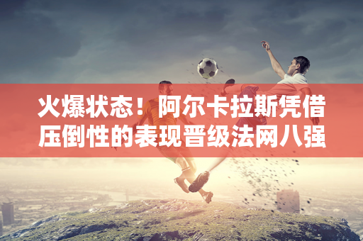 火爆状态！阿尔卡拉斯凭借压倒性的表现晋级法网八强 势不可挡