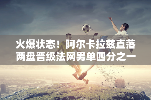 火爆状态！阿尔卡拉兹直落两盘晋级法网男单四分之一决赛 对阵西西帕斯