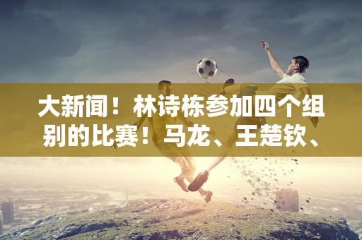 大新闻！林诗栋参加四个组别的比赛！马龙、王楚钦、孙颖莎、王曼昱均参赛