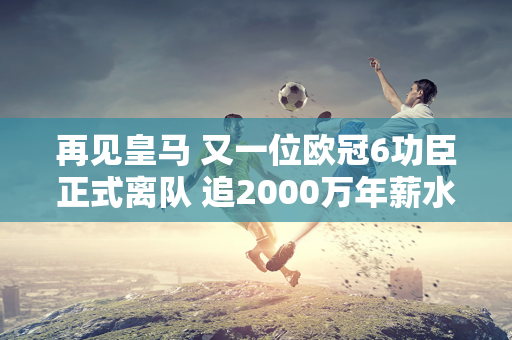 再见皇马 又一位欧冠6功臣正式离队 追2000万年薪水 佛陀没留他