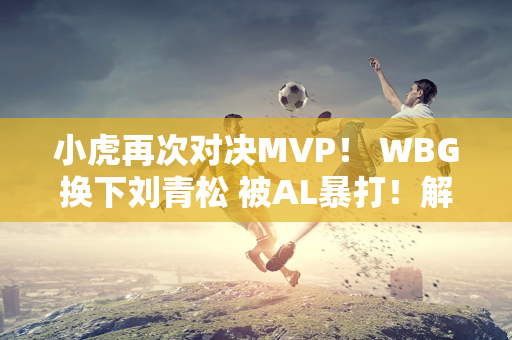 小虎再次对决MVP！ WBG换下刘青松 被AL暴打！解说：小胡状态不佳