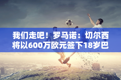 我们走吧！罗马诺：切尔西将以600万欧元签下18岁巴塞罗那前锋吉乌