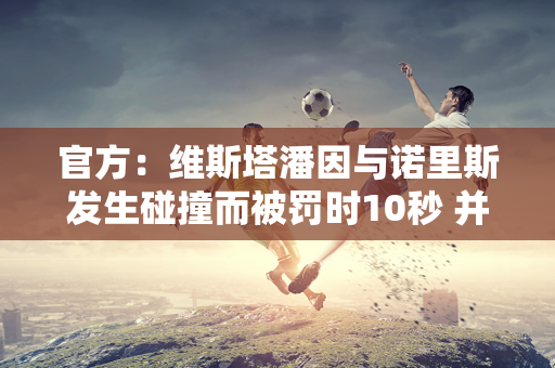 官方：维斯塔潘因与诺里斯发生碰撞而被罚时10秒 并从其超级驾照中扣除2分