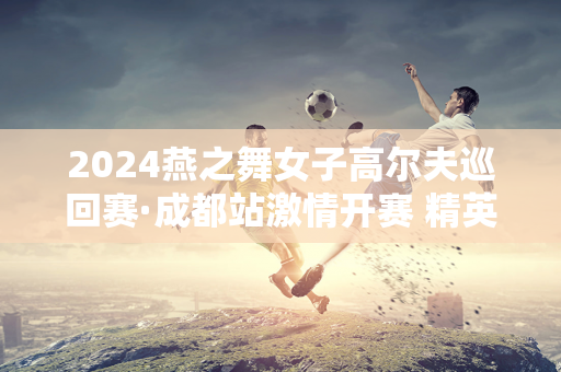 2024燕之舞女子高尔夫巡回赛·成都站激情开赛 精英齐聚成都