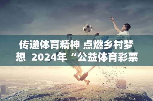 传递体育精神 点燃乡村梦想  2024年“公益体育彩票快乐游乐场”河南体育支教活动启航