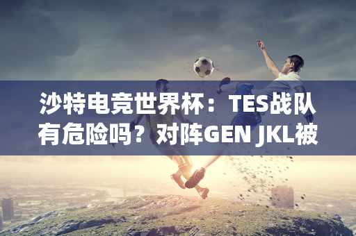 沙特电竞世界杯：TES战队有危险吗？对阵GEN JKL被喷