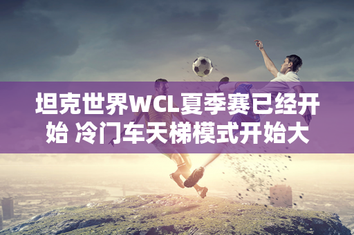 坦克世界WCL夏季赛已经开始 冷门车天梯模式开始大显身手！