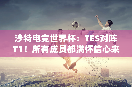 沙特电竞世界杯：TES对阵T1！所有成员都满怀信心来到这里 只为夺得冠军！