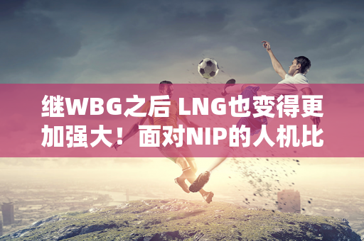 继WBG之后 LNG也变得更加强大！面对NIP的人机比赛 解说直言：Aki太晕了