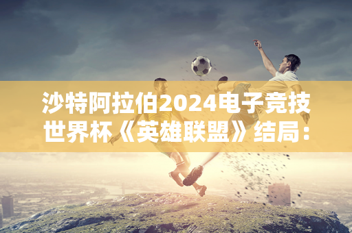 沙特阿拉伯2024电子竞技世界杯《英雄联盟》结局：T1夺冠