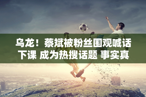 乌龙！蔡斌被粉丝围观喊话下课 成为热搜话题 事实真相被颠倒 有人别有用心