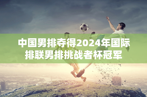 中国男排夺得2024年国际排联男排挑战者杯冠军