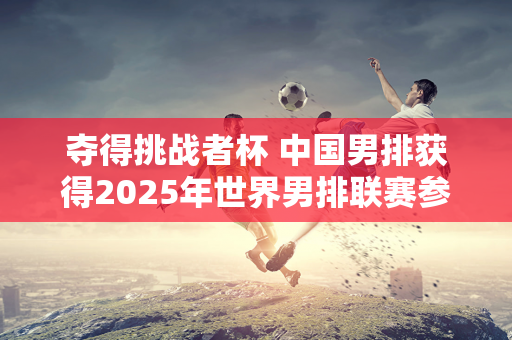 夺得挑战者杯 中国男排获得2025年世界男排联赛参赛资格