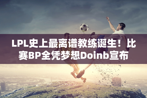 LPL史上最离谱教练诞生！比赛BP全凭梦想Doinb宣布停播加入UP