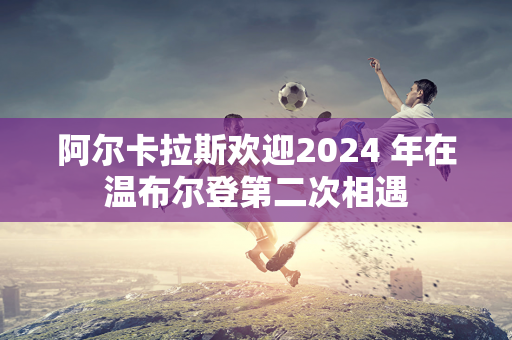 阿尔卡拉斯欢迎2024 年在温布尔登第二次相遇