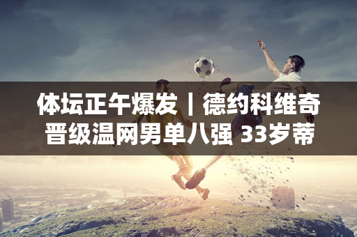 体坛正午爆发｜德约科维奇晋级温网男单八强 33岁蒂亚戈宣布退役