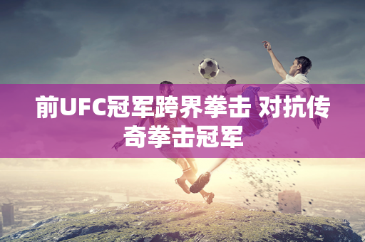 前UFC冠军跨界拳击 对抗传奇拳击冠军