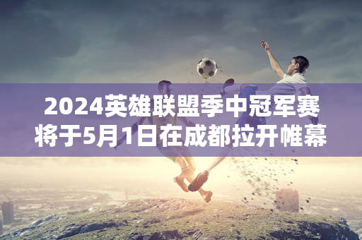 2024英雄联盟季中冠军赛将于5月1日在成都拉开帷幕 T1战队首日对阵EST