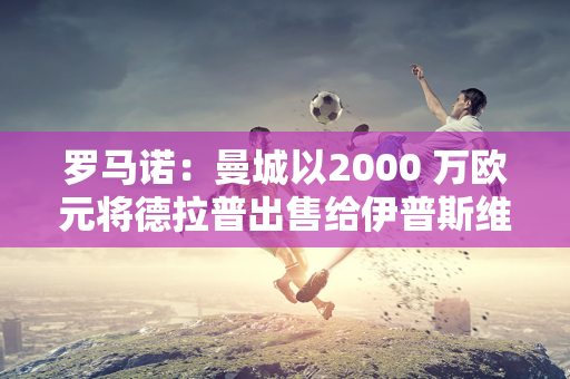 罗马诺：曼城以2000 万欧元将德拉普出售给伊普斯维奇 附带回购条款