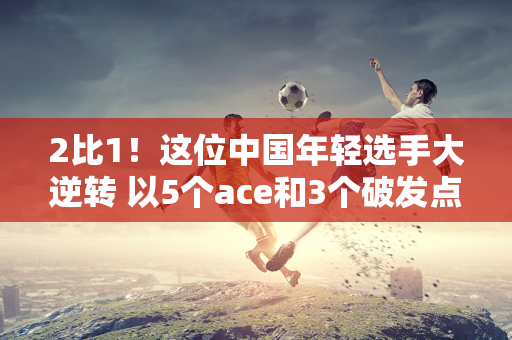 2比1！这位中国年轻选手大逆转 以5个ace和3个破发点击败本土选手 赢得温网以来的首场胜利