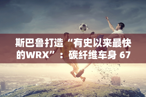 斯巴鲁打造“有史以来最快的WRX”：碳纤维车身 670 马力