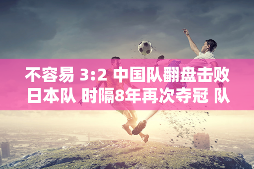 不容易 3:2 中国队翻盘击败日本队 时隔8年再次夺冠 队员们感动落泪