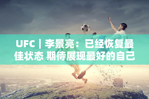 UFC｜李景亮：已经恢复最佳状态 期待展现最好的自己