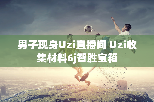 男子现身Uzi直播间 Uzi收集材料6j智胜宝箱