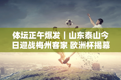 体坛正午爆发｜山东泰山今日迎战梅州客家 欧洲杯揭幕战15日凌晨开打