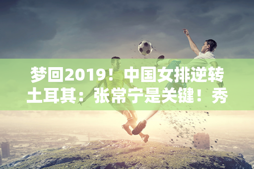 梦回2019！中国女排逆转土耳其：张常宁是关键！秀出你的冠军证书！