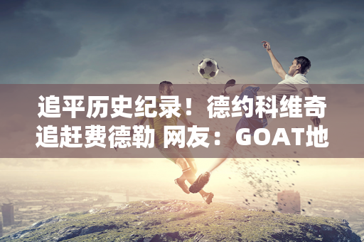 追平历史纪录！德约科维奇追赶费德勒 网友：GOAT地位稳固