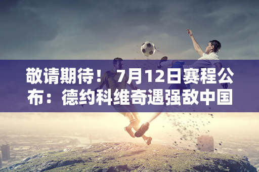 敬请期待！ 7月12日赛程公布：德约科维奇遇强敌中国名将冲击决赛