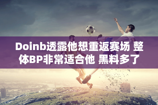 Doinb透露他想重返赛场 整体BP非常适合他 黑料多了就很难回来了