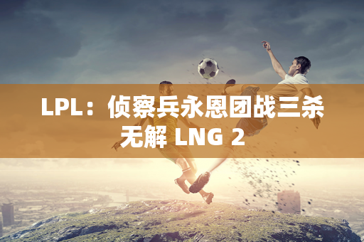 LPL：侦察兵永恩团战三杀无解 LNG 2