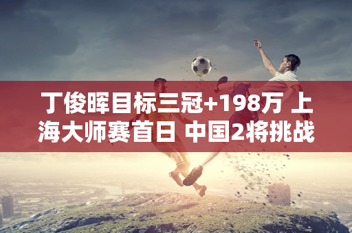 丁俊晖目标三冠+198万 上海大师赛首日 中国2将挑战两位世锦赛冠军