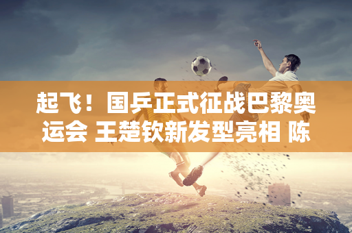 起飞！国乒正式征战巴黎奥运会 王楚钦新发型亮相 陈梦颜值棒极了！