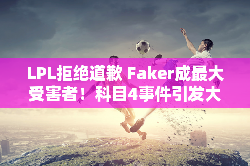 LPL拒绝道歉 Faker成最大受害者！科目4事件引发大事件 LCK粉丝开始批评