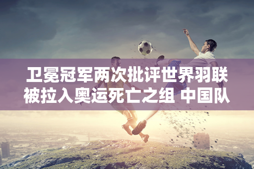 卫冕冠军两次批评世界羽联被拉入奥运死亡之组 中国队也成为受害者