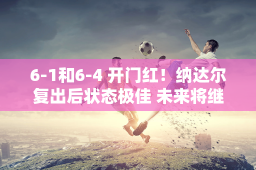 6-1和6-4 开门红！纳达尔复出后状态极佳 未来将继续挑战德约科维奇