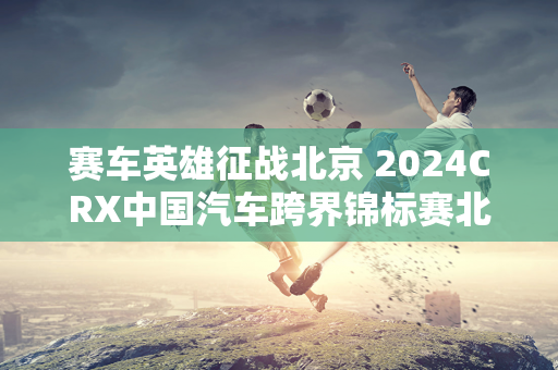 赛车英雄征战北京 2024CRX中国汽车跨界锦标赛北京站张岩双冠王！