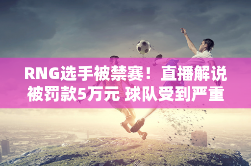 RNG选手被禁赛！直播解说被罚款5万元 球队受到严重影响