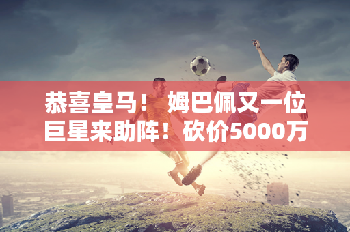 恭喜皇马！ 姆巴佩又一位巨星来助阵！砍价5000万欧元 欧冠三连冠