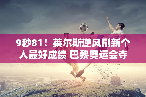 9秒81！莱尔斯逆风刷新个人最好成绩 巴黎奥运会夺得100米冠军信心更足