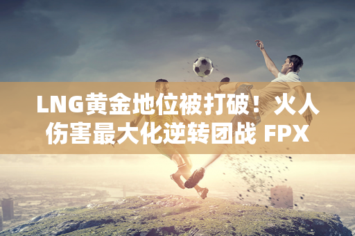 LNG黄金地位被打破！火人伤害最大化逆转团战 FPX横扫LNG！