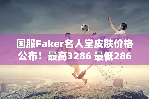 国服Faker名人堂皮肤价格公布！最高3286 最低286！比外国衣服便宜