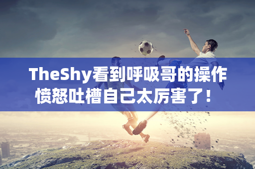 TheShy看到呼吸哥的操作 愤怒吐槽自己太厉害了！ TheShy回应是否加入NIP